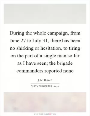 During the whole campaign, from June 27 to July 31, there has been no shirking or hesitation, to tiring on the part of a single man so far as I have seen; the brigade commanders reported none Picture Quote #1