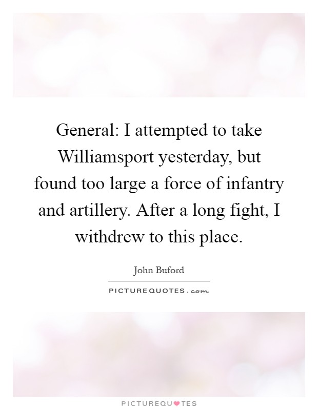 General: I attempted to take Williamsport yesterday, but found too large a force of infantry and artillery. After a long fight, I withdrew to this place Picture Quote #1