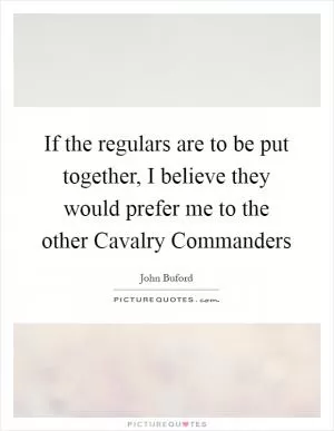 If the regulars are to be put together, I believe they would prefer me to the other Cavalry Commanders Picture Quote #1