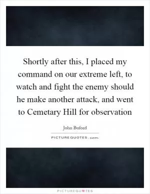 Shortly after this, I placed my command on our extreme left, to watch and fight the enemy should he make another attack, and went to Cemetary Hill for observation Picture Quote #1
