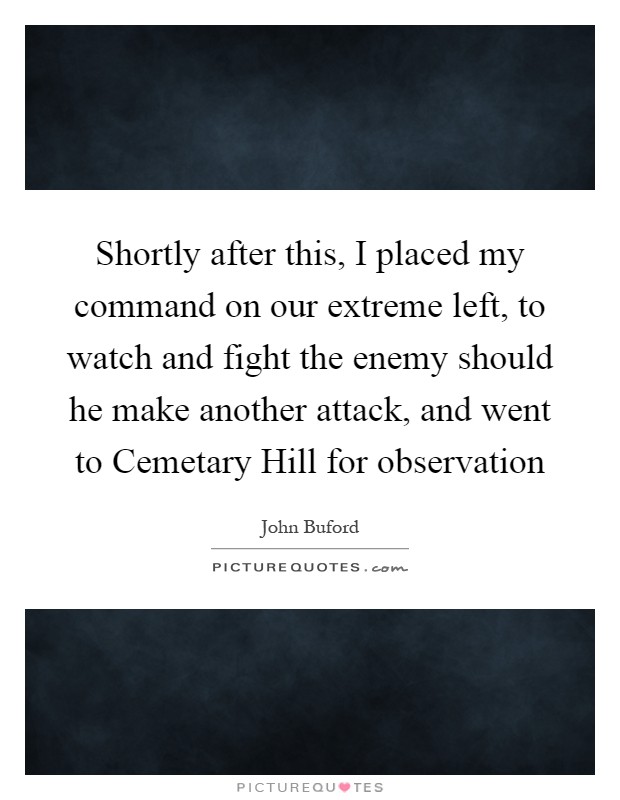 Shortly after this, I placed my command on our extreme left, to watch and fight the enemy should he make another attack, and went to Cemetary Hill for observation Picture Quote #1