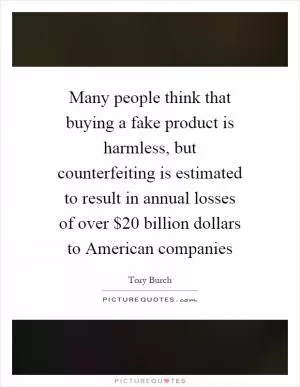 Many people think that buying a fake product is harmless, but counterfeiting is estimated to result in annual losses of over $20 billion dollars to American companies Picture Quote #1