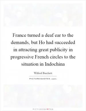 France turned a deaf ear to the demands, but Ho had succeeded in attracting great publicity in progressive French circles to the situation in Indochina Picture Quote #1