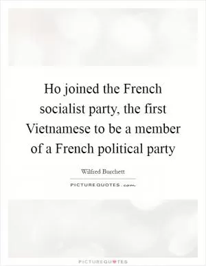 Ho joined the French socialist party, the first Vietnamese to be a member of a French political party Picture Quote #1
