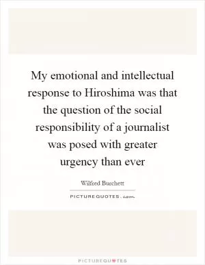 My emotional and intellectual response to Hiroshima was that the question of the social responsibility of a journalist was posed with greater urgency than ever Picture Quote #1