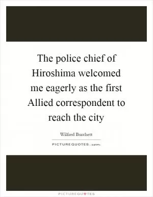 The police chief of Hiroshima welcomed me eagerly as the first Allied correspondent to reach the city Picture Quote #1