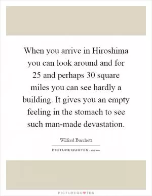 When you arrive in Hiroshima you can look around and for 25 and perhaps 30 square miles you can see hardly a building. It gives you an empty feeling in the stomach to see such man-made devastation Picture Quote #1