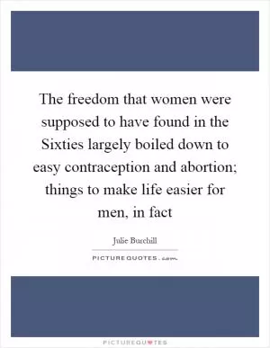 The freedom that women were supposed to have found in the Sixties largely boiled down to easy contraception and abortion; things to make life easier for men, in fact Picture Quote #1