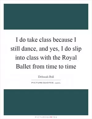 I do take class because I still dance, and yes, I do slip into class with the Royal Ballet from time to time Picture Quote #1