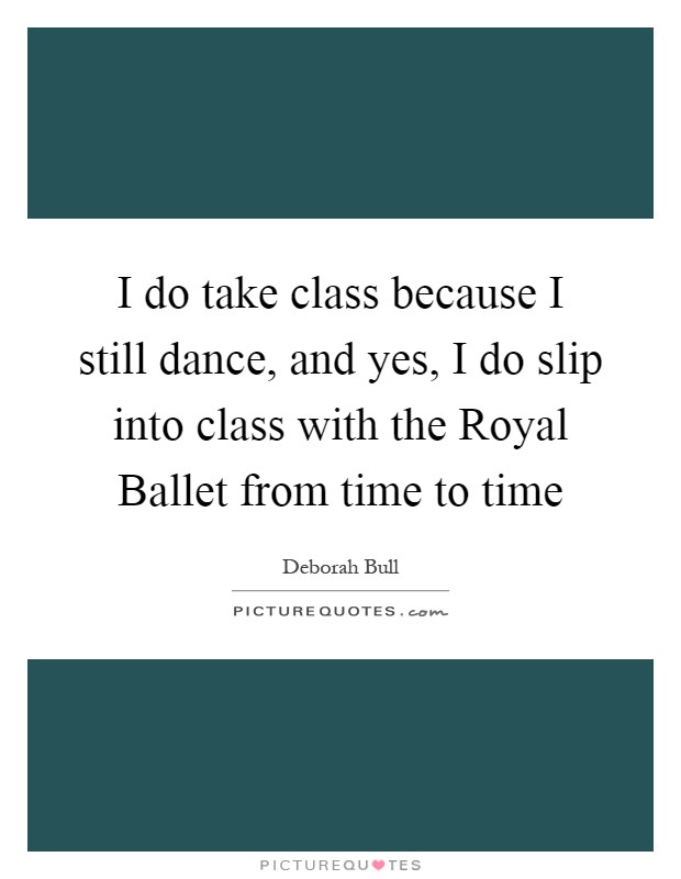 I do take class because I still dance, and yes, I do slip into class with the Royal Ballet from time to time Picture Quote #1
