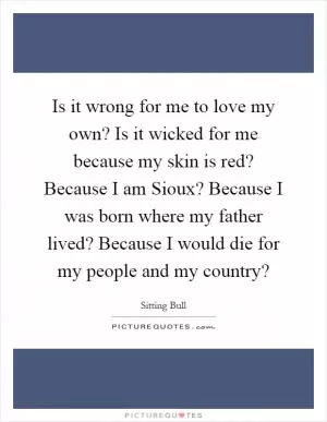 Is it wrong for me to love my own? Is it wicked for me because my skin is red? Because I am Sioux? Because I was born where my father lived? Because I would die for my people and my country? Picture Quote #1
