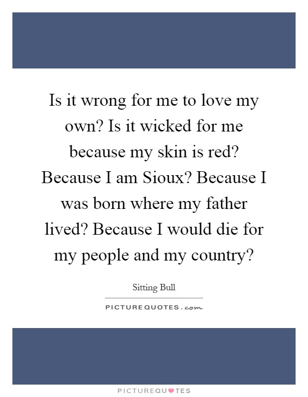 Is it wrong for me to love my own? Is it wicked for me because my skin is red? Because I am Sioux? Because I was born where my father lived? Because I would die for my people and my country? Picture Quote #1