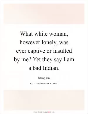What white woman, however lonely, was ever captive or insulted by me? Yet they say I am a bad Indian Picture Quote #1
