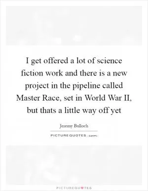 I get offered a lot of science fiction work and there is a new project in the pipeline called Master Race, set in World War II, but thats a little way off yet Picture Quote #1