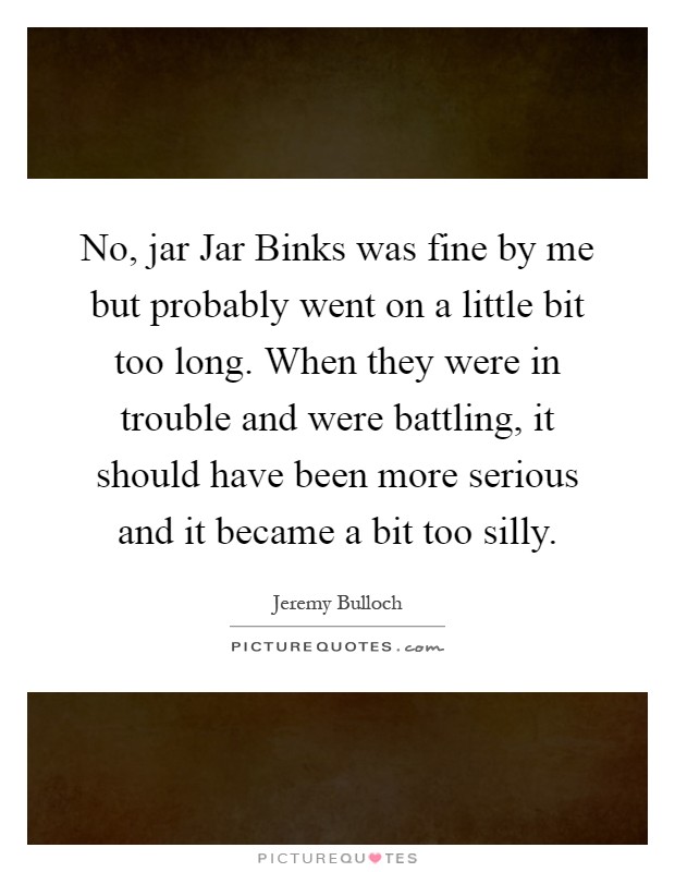 No, jar Jar Binks was fine by me but probably went on a little bit too long. When they were in trouble and were battling, it should have been more serious and it became a bit too silly Picture Quote #1