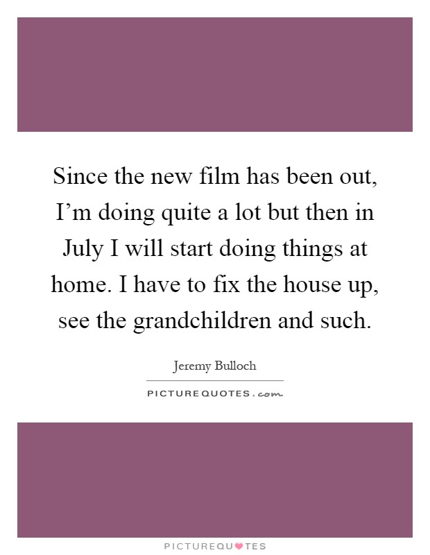 Since the new film has been out, I'm doing quite a lot but then in July I will start doing things at home. I have to fix the house up, see the grandchildren and such Picture Quote #1