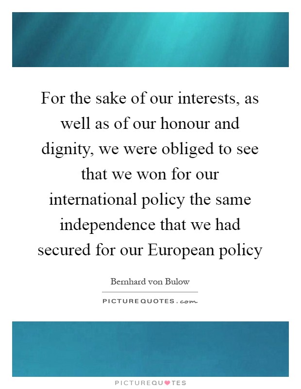 For the sake of our interests, as well as of our honour and dignity, we were obliged to see that we won for our international policy the same independence that we had secured for our European policy Picture Quote #1
