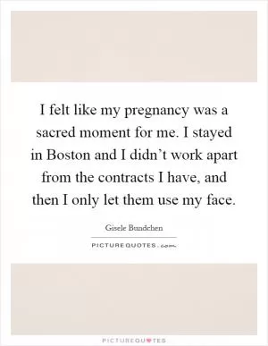 I felt like my pregnancy was a sacred moment for me. I stayed in Boston and I didn’t work apart from the contracts I have, and then I only let them use my face Picture Quote #1