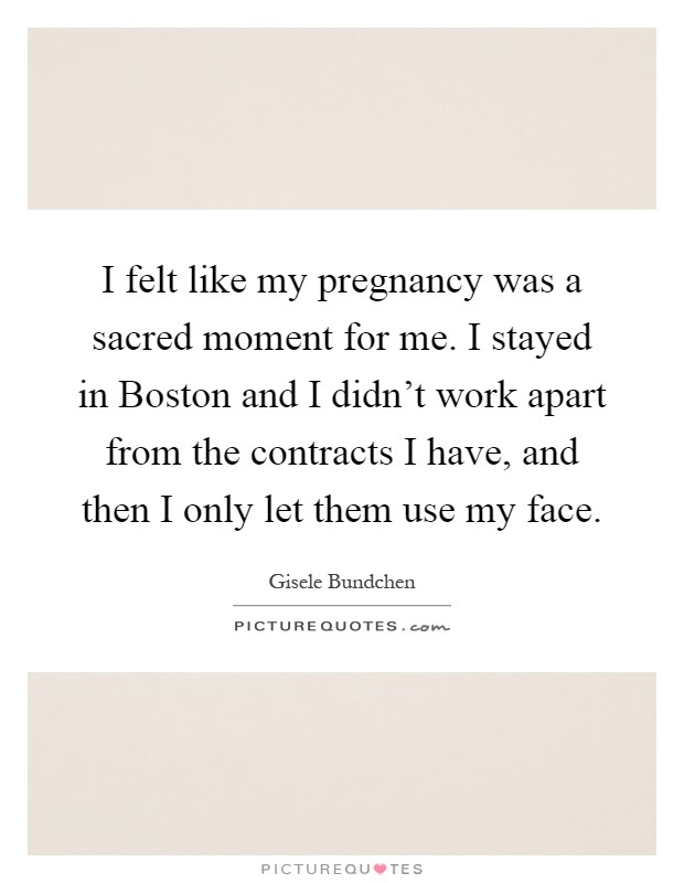 I felt like my pregnancy was a sacred moment for me. I stayed in Boston and I didn't work apart from the contracts I have, and then I only let them use my face Picture Quote #1