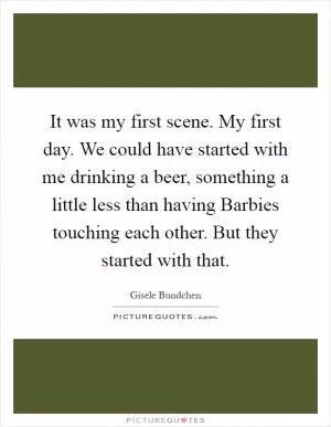 It was my first scene. My first day. We could have started with me drinking a beer, something a little less than having Barbies touching each other. But they started with that Picture Quote #1
