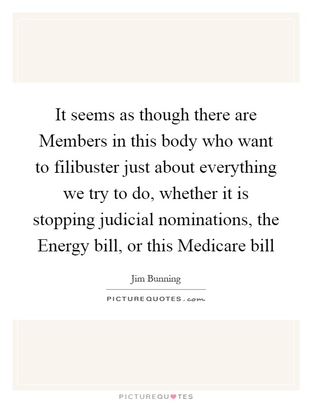 It seems as though there are Members in this body who want to filibuster just about everything we try to do, whether it is stopping judicial nominations, the Energy bill, or this Medicare bill Picture Quote #1