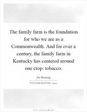 The family farm is the foundation for who we are as a Commonwealth. And for over a century, the family farm in Kentucky has centered around one crop: tobacco Picture Quote #1