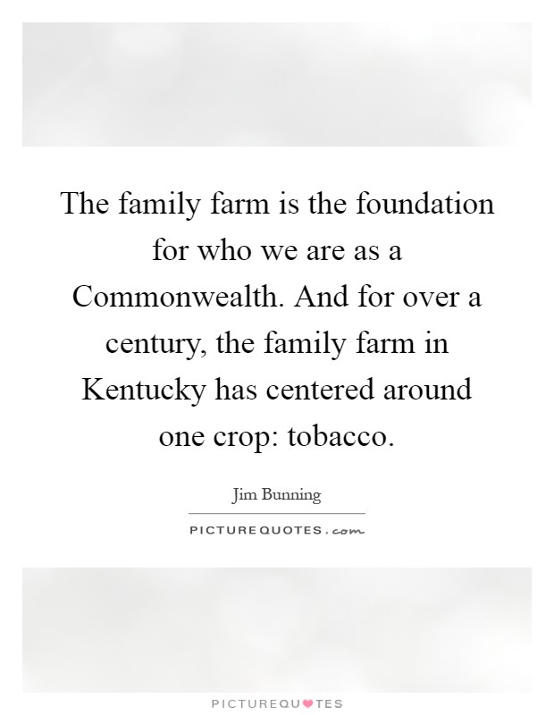 The family farm is the foundation for who we are as a Commonwealth. And for over a century, the family farm in Kentucky has centered around one crop: tobacco Picture Quote #1