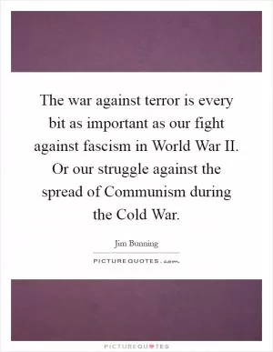 The war against terror is every bit as important as our fight against fascism in World War II. Or our struggle against the spread of Communism during the Cold War Picture Quote #1