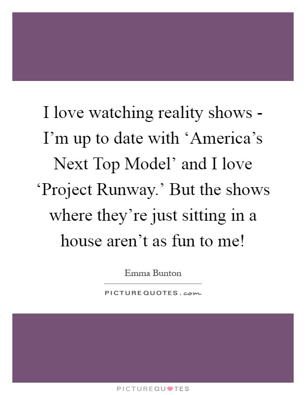 I love watching reality shows - I'm up to date with ‘America's Next Top Model' and I love ‘Project Runway.' But the shows where they're just sitting in a house aren't as fun to me! Picture Quote #1