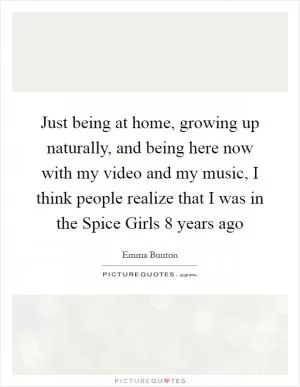 Just being at home, growing up naturally, and being here now with my video and my music, I think people realize that I was in the Spice Girls 8 years ago Picture Quote #1