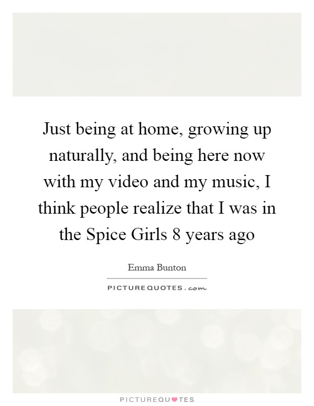 Just being at home, growing up naturally, and being here now with my video and my music, I think people realize that I was in the Spice Girls 8 years ago Picture Quote #1