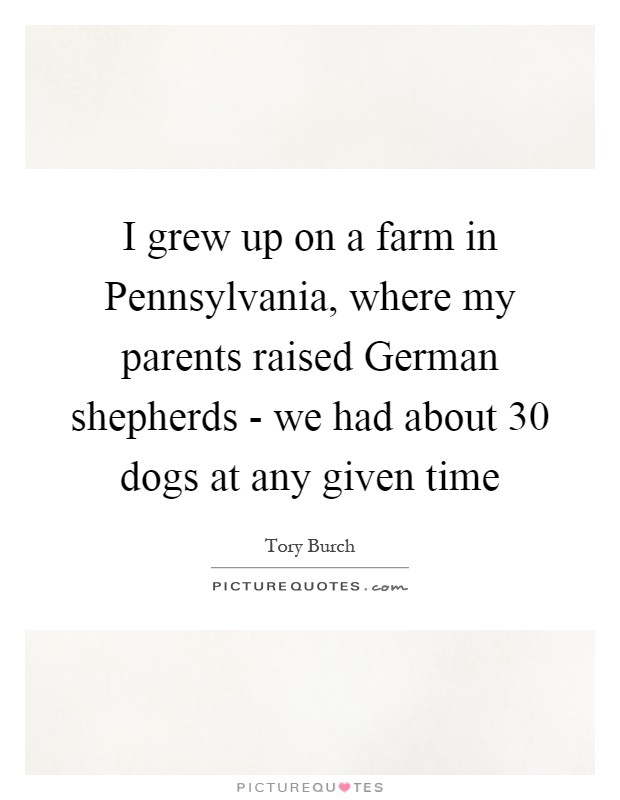 I grew up on a farm in Pennsylvania, where my parents raised German shepherds - we had about 30 dogs at any given time Picture Quote #1