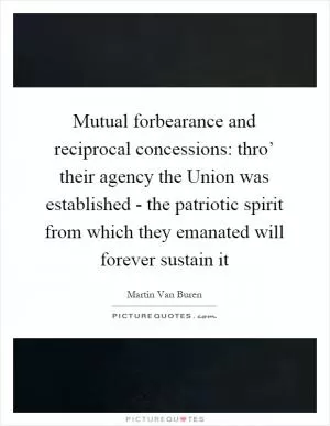 Mutual forbearance and reciprocal concessions: thro’ their agency the Union was established - the patriotic spirit from which they emanated will forever sustain it Picture Quote #1