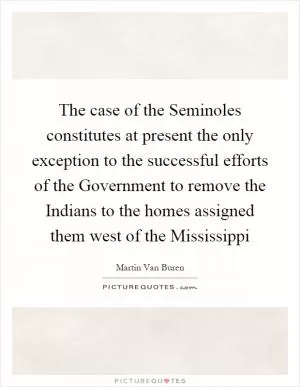 The case of the Seminoles constitutes at present the only exception to the successful efforts of the Government to remove the Indians to the homes assigned them west of the Mississippi Picture Quote #1