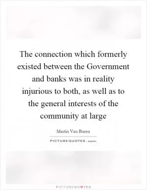 The connection which formerly existed between the Government and banks was in reality injurious to both, as well as to the general interests of the community at large Picture Quote #1