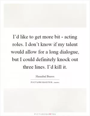 I’d like to get more bit - acting roles. I don’t know if my talent would allow for a long dialogue, but I could definitely knock out three lines. I’d kill it Picture Quote #1
