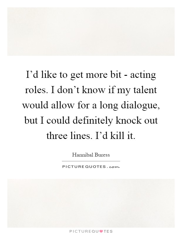 I'd like to get more bit - acting roles. I don't know if my talent would allow for a long dialogue, but I could definitely knock out three lines. I'd kill it Picture Quote #1
