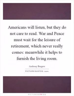 Americans will listen, but they do not care to read. War and Peace must wait for the leisure of retirement, which never really comes: meanwhile it helps to furnish the living room Picture Quote #1
