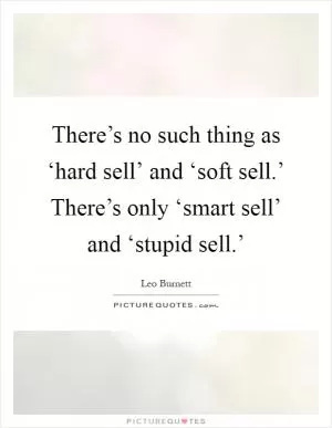 There’s no such thing as ‘hard sell’ and ‘soft sell.’ There’s only ‘smart sell’ and ‘stupid sell.’ Picture Quote #1