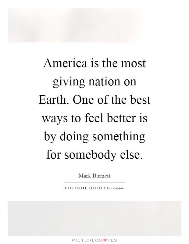 America is the most giving nation on Earth. One of the best ways to feel better is by doing something for somebody else Picture Quote #1