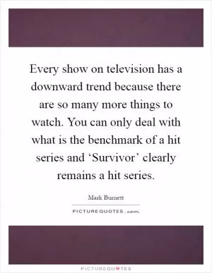 Every show on television has a downward trend because there are so many more things to watch. You can only deal with what is the benchmark of a hit series and ‘Survivor’ clearly remains a hit series Picture Quote #1