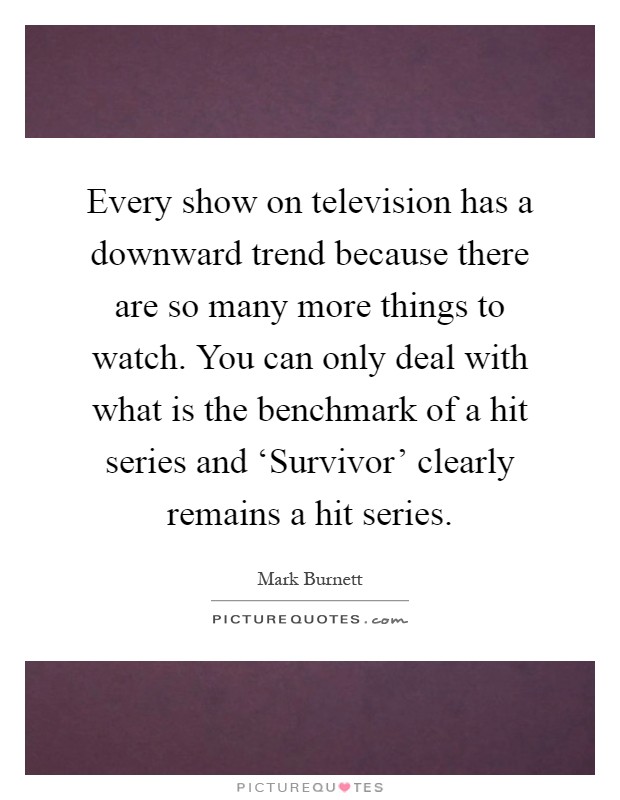 Every show on television has a downward trend because there are so many more things to watch. You can only deal with what is the benchmark of a hit series and ‘Survivor' clearly remains a hit series Picture Quote #1