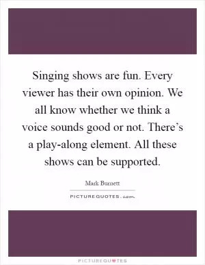 Singing shows are fun. Every viewer has their own opinion. We all know whether we think a voice sounds good or not. There’s a play-along element. All these shows can be supported Picture Quote #1
