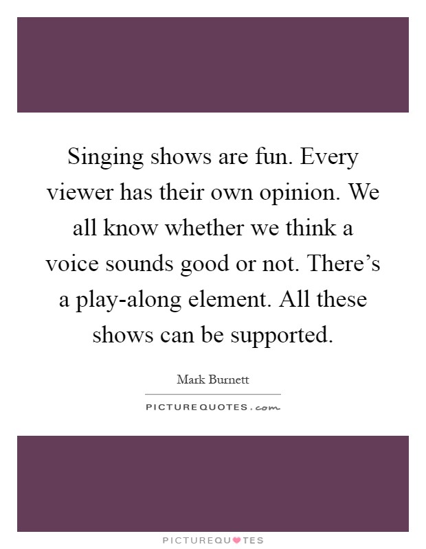 Singing shows are fun. Every viewer has their own opinion. We all know whether we think a voice sounds good or not. There's a play-along element. All these shows can be supported Picture Quote #1