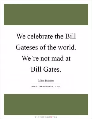 We celebrate the Bill Gateses of the world. We’re not mad at Bill Gates Picture Quote #1