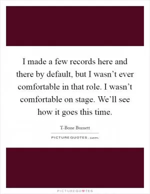 I made a few records here and there by default, but I wasn’t ever comfortable in that role. I wasn’t comfortable on stage. We’ll see how it goes this time Picture Quote #1