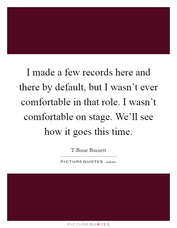 I made a few records here and there by default, but I wasn't ever comfortable in that role. I wasn't comfortable on stage. We'll see how it goes this time Picture Quote #1