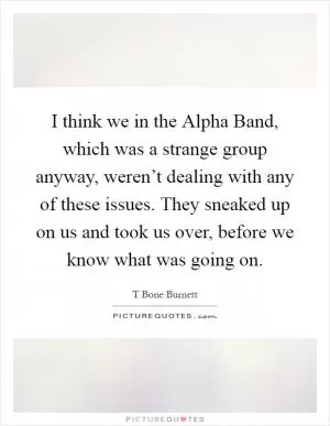 I think we in the Alpha Band, which was a strange group anyway, weren’t dealing with any of these issues. They sneaked up on us and took us over, before we know what was going on Picture Quote #1