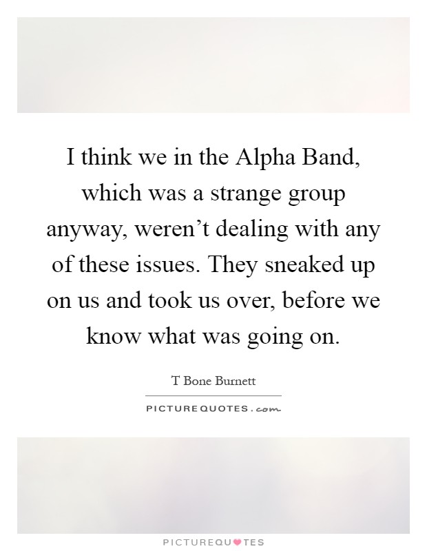 I think we in the Alpha Band, which was a strange group anyway, weren't dealing with any of these issues. They sneaked up on us and took us over, before we know what was going on Picture Quote #1