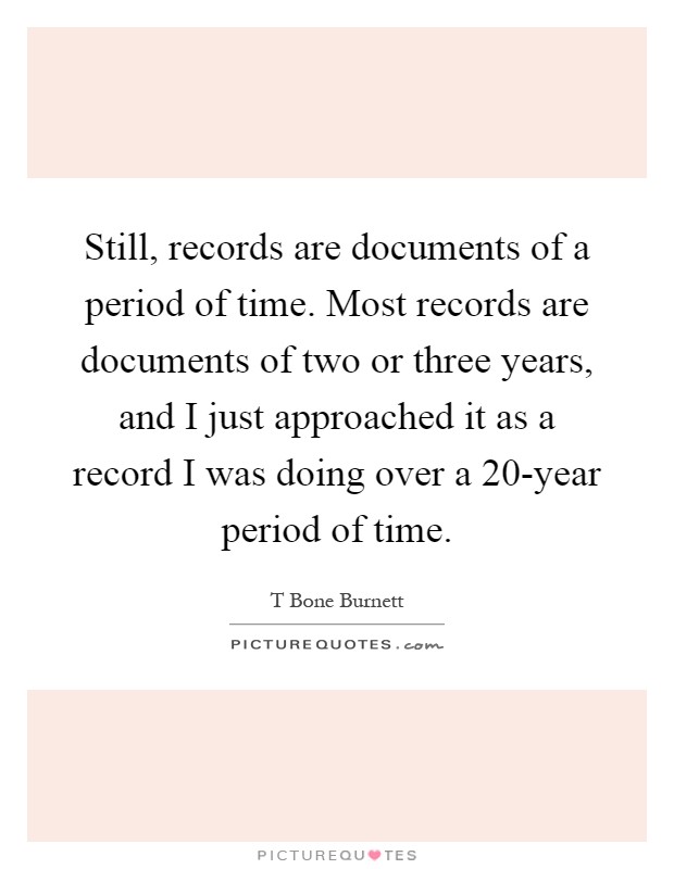 Still, records are documents of a period of time. Most records are documents of two or three years, and I just approached it as a record I was doing over a 20-year period of time Picture Quote #1